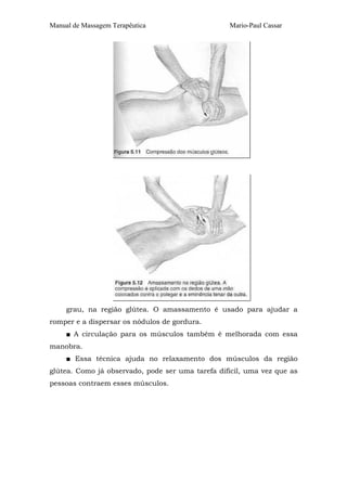 Manual de Massagem Terapêutica                    Mario-Paul Cassar




     grau, na região glútea. O amassamento é usado para ajudar a
romper e a dispersar os nódulos de gordura.
     ■ A circulação para os músculos também é melhorada com essa
manobra.
     ■ Essa técnica ajuda no relaxamento dos músculos da região
glútea. Como já observado, pode ser uma tarefa difícil, uma vez que as
pessoas contraem esses músculos.
 