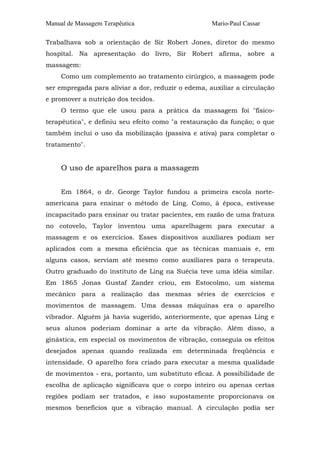 Manual de Massagem Terapêutica                      Mario-Paul Cassar

Trabalhava sob a orientação de Sir Robert Jones, diretor do mesmo
hospital. Na apresentação do livro, Sir Robert afirma, sobre a
massagem:
     Como um complemento ao tratamento cirúrgico, a massagem pode
ser empregada para aliviar a dor, reduzir o edema, auxiliar a circulação
e promover a nutrição dos tecidos.
     O termo que ele usou para a prática da massagem foi "físico-
terapêutica", e definiu seu efeito como "a restauração da função; o que
também inclui o uso da mobilização (passiva e ativa) para completar o
tratamento".


     O uso de aparelhos para a massagem


     Em 1864, o dr. George Taylor fundou a primeira escola norte-
americana para ensinar o método de Ling. Como, à época, estivesse
incapacitado para ensinar ou tratar pacientes, em razão de uma fratura
no cotovelo, Taylor inventou uma aparelhagem para executar a
massagem e os exercícios. Esses dispositivos auxiliares podiam ser
aplicados com a mesma eficiência que as técnicas manuais e, em
alguns casos, serviam até mesmo como auxiliares para o terapeuta.
Outro graduado do instituto de Ling na Suécia teve uma idéia similar.
Em 1865 Jonas Gustaf Zander criou, em Estocolmo, um sistema
mecânico para a realização das mesmas séries de exercícios e
movimentos de massagem. Uma dessas máquinas era o aparelho
vibrador. Alguém já havia sugerido, anteriormente, que apenas Ling e
seus alunos poderiam dominar a arte da vibração. Além disso, a
ginástica, em especial os movimentos de vibração, conseguia os efeitos
desejados apenas quando realizada em determinada freqüência e
intensidade. O aparelho fora criado para executar a mesma qualidade
de movimentos - era, portanto, um substituto eficaz. A possibilidade de
escolha de aplicação significava que o corpo inteiro ou apenas certas
regiões podiam ser tratados, e isso supostamente proporcionava os
mesmos benefícios que a vibração manual. A circulação podia ser
 