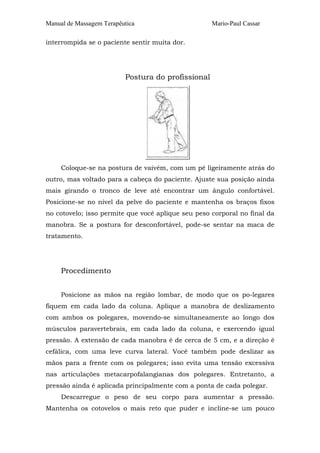Manual de Massagem Terapêutica                      Mario-Paul Cassar

interrompida se o paciente sentir muita dor.




                          Postura do profissional




     Coloque-se na postura de vaivém, com um pé ligeiramente atrás do
outro, mas voltado para a cabeça do paciente. Ajuste sua posição ainda
mais girando o tronco de leve até encontrar um ângulo confortável.
Posicione-se no nível da pelve do paciente e mantenha os braços fixos
no cotovelo; isso permite que você aplique seu peso corporal no final da
manobra. Se a postura for desconfortável, pode-se sentar na maca de
tratamento.




     Procedimento


     Posicione as mãos na região lombar, de modo que os po-legares
fiquem em cada lado da coluna. Aplique a manobra de deslizamento
com ambos os polegares, movendo-se simultaneamente ao longo dos
músculos paravertebrais, em cada lado da coluna, e exercendo igual
pressão. A extensão de cada manobra é de cerca de 5 cm, e a direção é
cefálica, com uma leve curva lateral. Você também pode deslizar as
mãos para a frente com os polegares; isso evita uma tensão excessiva
nas articulações metacarpofalangianas dos polegares. Entretanto, a
pressão ainda é aplicada principalmente com a ponta de cada polegar.
     Descarregue o peso de seu corpo para aumentar a pressão.
Mantenha os cotovelos o mais reto que puder e incline-se um pouco
 