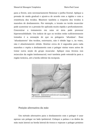 Manual de Massagem Terapêutica                                Mario-Paul Cassar

para a frente, sem necessariamente flexionar o joelho frontal. Aplique a
pressão de modo gradual e ajuste-a de acordo com a rigidez e com a
resistência dos tecidos. Monitore também a resposta dos tecidos à
manobra de deslizamento. Por exemplo, a tensão no tecido muscular
pode aumentar se a pressão for aplicada muito rápida e profundamente.
Concentrar     o   tratamento         em    uma    só   área      pode    provocar
hipersensibilidade. Um indício de que os tecidos estão suficientemente
tratados   é   a   sensação      de   que   os    polegares     "afundam".    Esse
"afundamento" dos tecidos, entretanto, não é obtido logo e, às vezes,
não é absolutamente obtido. Destine cerca de 2 segundos para cada
manobra e repita o deslizamento com o polegar várias vezes antes de
tratar outra seção do grupo muscular. Aplique essa técnica nos
músculos da região lombossacral; você também pode estendê-la para a
região torácica, até a borda inferior da escápula.




     Posição alternativa da mão


     Um método alternativo para o deslizamento com o polegar é usar
apenas um polegar no lado ipsilateral. Coloque a palma e os dedos da
mão mais lateral na borda lateral do tronco e repouse o polegar próximo
 
