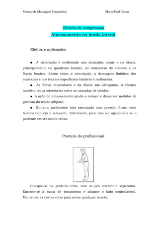 Manual de Massagem Terapêutica                      Mario-Paul Cassar




                           Técnica de compressão
                   Amassamento na borda lateral


     Efeitos e aplicações


     ■   A circulação é melhorada nos músculos locais e na fáscia,
principalmente no quadrado lombar, no transverso do abdome e na
fáscia lombar. Assim como a circulação, a drenagem linfática dos
músculos e dos tecidos superficiais também é melhorada.
     ■   As fibras musculares e da fáscia são alongadas. A técnica
também reduz aderências entre as camadas de tecidos.
     ■ A ação do amassamento ajuda a romper e dispersar nódulos de
gordura do tecido adiposo.
     ■   Embora geralmente seja executada com pressão firme, essa
técnica também é relaxante. Entretanto, pode não ser apropriada se o
paciente estiver muito tenso.




                          Postura do profissional




     Coloque-se na postura ereta, com os pés levemente separados.
Encoste-se à maca de tratamento e alcance o lado contralateral.
Mantenha as costas retas para evitar qualquer tensão.
 