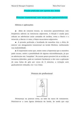 Manual de Massagem Terapêutica                      Mario-Paul Cassar


                Fricção profunda com aponta dos dedos


         Fricção transversal nos músculos paravertebrais


     Efeitos e aplicações


     ■     Além de estarem tensos, os músculos paravertebrais com
freqüência aderem às estruturas adjacentes. A fricção é usada para
reduzir as aderências entre camadas de tecidos, como a fáscia e o
músculo, a fáscia e o osso, e feixes musculares adjacentes.
     ■    A pressão profunda e localizada da manobra tem o efeito de
exercer um alongamento transversal no tecido fibrótico, melhorando
sua maleabilidade.
     ■ É importante notar que, assim como a hiperemia que a manobra
pode causar, existe a possibilidade de alguma microinflamação, já que
as aderências são "rompidas". No evento pouco provável de os tecidos se
tornarem doloridos, pode-se combater facilmente a dor com a aplicação
de uma bolsa de gelo por cerca de 5 minutos; a irritação será
gradualmente reduzida, em 1 ou 2 dias.




                          Postura do profissional




     Permaneça na postura ereta, ao lado da maca de tratamento.
Posicione-se a uma ligeira distância da borda, de modo que seja
 