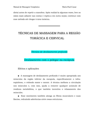 Manual de Massagem Terapêutica                       Mario-Paul Cassar

distai antes de repetir a manobra. Após realizá-la algumas vezes, leve as
mãos mais adiante nas costas e repita-a em outra seção; continue com
esse método até chegar à área torácica.


                            ════════════════


     TÉCNICAS DE MASSAGEM PARA A REGIÃO
                   TORÁCICA E CERVICAL



                    Técnica de deslizamento profundo


            Deslizamento com o polegar na escápula


     Efeitos e aplicações


     ■ A massagem de deslizamento profundo é muito apropriada aos
músculos da região inferior da escapula, especificamente o infra-
espinhoso, o redondo maior e menor. A técnica melhora a circulação
nos músculos e, com isso, ajuda a remover qualquer acúmulo de
resíduos metabólitos, o que também incentiva o relaxamento dos
músculos.
     ■   Esse movimento também alonga as fibras musculares e suas
fáscias, reduzindo aderências entre essas estruturas.
 