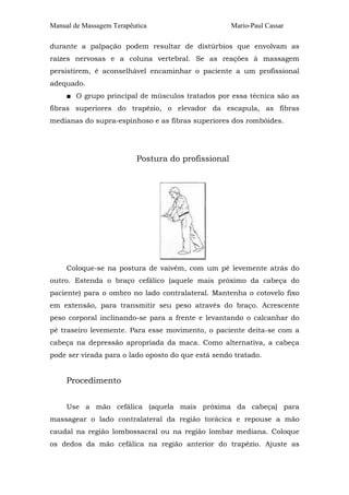 Manual de Massagem Terapêutica                      Mario-Paul Cassar

durante a palpação podem resultar de distúrbios que envolvam as
raízes nervosas e a coluna vertebral. Se as reações à massagem
persistirem, é aconselhável encaminhar o paciente a um profissional
adequado.
     ■ O grupo principal de músculos tratados por essa técnica são as
fibras superiores do trapézio, o elevador da escapula, as fibras
medianas do supra-espinhoso e as fibras superiores dos rombóides.




                          Postura do profissional




     Coloque-se na postura de vaivém, com um pé levemente atrás do
outro. Estenda o braço cefálico (aquele mais próximo da cabeça do
paciente) para o ombro no lado contralateral. Mantenha o cotovelo fixo
em extensão, para transmitir seu peso através do braço. Acrescente
peso corporal inclinando-se para a frente e levantando o calcanhar do
pé traseiro levemente. Para esse movimento, o paciente deita-se com a
cabeça na depressão apropriada da maca. Como alternativa, a cabeça
pode ser virada para o lado oposto do que está sendo tratado.


     Procedimento


     Use a mão cefálica (aquela mais próxima da cabeça) para
massagear o lado contralateral da região torácica e repouse a mão
caudal na região lombossacral ou na região lombar mediana. Coloque
os dedos da mão cefálica na região anterior do trapézio. Ajuste as
 