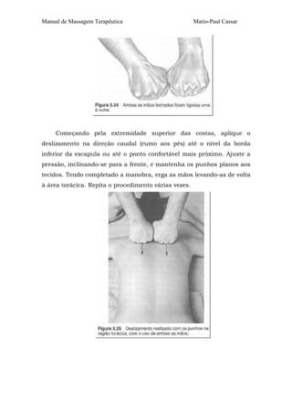 Manual de Massagem Terapêutica                         Mario-Paul Cassar




     Começando pela extremidade superior das costas, aplique o
deslizamento na direção caudal (rumo aos pés) até o nível da borda
inferior da escapula ou até o ponto confortável mais próximo. Ajuste a
pressão, inclinando-se para a frente, e mantenha os punhos planos aos
tecidos. Tendo completado a manobra, erga as mãos levando-as de volta
à área torácica. Repita o procedimento várias vezes.
 