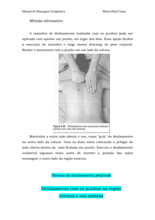 Manual de Massagem Terapêutica                   Mario-Paul Cassar


     Método alternativo


     A manobra de deslizamento realizada com os punhos pode ser
aplicada com apenas um punho, em lugar dos dois. Essa opção facilita
a execução da manobra e exige menor descarga de peso corporal.
Realize o movimento com o punho em um lado da coluna.




     Mantenha a outra mão aberta e use, como "guia" do deslizamento
no outro lado da coluna. Uma as duas mãos colocando o polegar da
mão aberta dentro da mão fechada em punho. Execute o deslizamento
unilateral algumas vezes antes de inverter a posição das mãos
massagear o outro lado da região torácica.




                    Técnica de deslizamento profundo


             Deslizamento com os punhos na região
                         cervical e nos ombros
 