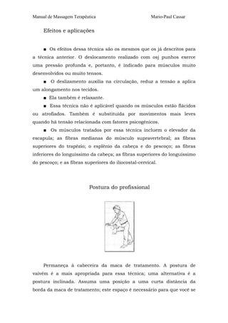 Manual de Massagem Terapêutica                         Mario-Paul Cassar


     Efeitos e aplicações


     ■ Os efeitos dessa técnica são os mesmos que os já descritos para
a técnica anterior. O deslocamento realizado com osj punhos exerce
uma pressão profunda e, portanto, é indicado para músculos muito
desenvolvidos ou muito tensos.
     ■ O deslizamento auxilia na circulação, reduz a tensão a aplica
um alongamento nos tecidos.
     ■ Ela também é relaxante.
     ■ Essa técnica não é aplicável quando os músculos estão flácidos
ou atrofiados. Também é substituída por movimentos mais leves
quando há tensão relacionada com fatores psicogênicos.
     ■ Os músculos tratados por essa técnica incluem o elevador da
escapula; as fibras medianas do músculo supravertebral; as fibras
superiores do trapézio; o esplênio da cabeça e do pescoço; as fibras
inferiores do longuíssimo da cabeça; as fibras superiores do longuíssimo
do pescoço; e as fibras superiores do iliocostal-cervical.




                          Postura do profissional




     Permaneça à cabeceira da maca de tratamento. A postura de
vaivém é a mais apropriada para essa técnica; uma alternativa é a
postura inclinada. Assuma uma posição a uma curta distância da
borda da maca de tratamento; este espaço é necessário para que você se
 