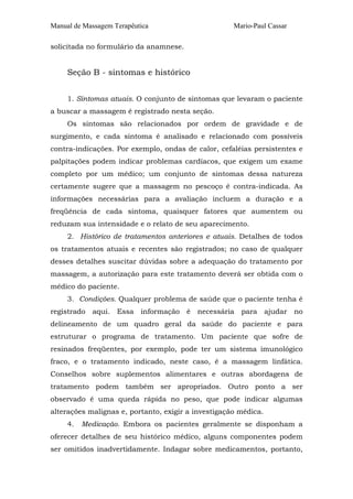 Manual de Massagem Terapêutica                       Mario-Paul Cassar

solicitada no formulário da anamnese.


     Seção B - sintomas e histórico


     1. Sintomas atuais. O conjunto de sintomas que levaram o paciente
a buscar a massagem é registrado nesta seção.
     Os sintomas são relacionados por ordem de gravidade e de
surgimento, e cada sintoma é analisado e relacionado com possíveis
contra-indicações. Por exemplo, ondas de calor, cefaléias persistentes e
palpitações podem indicar problemas cardíacos, que exigem um exame
completo por um médico; um conjunto de sintomas dessa natureza
certamente sugere que a massagem no pescoço é contra-indicada. As
informações necessárias para a avaliação incluem a duração e a
freqüência de cada sintoma, quaisquer fatores que aumentem ou
reduzam sua intensidade e o relato de seu aparecimento.
     2. Histórico de tratamentos anteriores e atuais. Detalhes de todos
os tratamentos atuais e recentes são registrados; no caso de qualquer
desses detalhes suscitar dúvidas sobre a adequação do tratamento por
massagem, a autorização para este tratamento deverá ser obtida com o
médico do paciente.
     3. Condições. Qualquer problema de saúde que o paciente tenha é
registrado aqui. Essa informação é necessária para ajudar no
delineamento de um quadro geral da saúde do paciente e para
estruturar o programa de tratamento. Um paciente que sofre de
resinados freqüentes, por exemplo, pode ter um sistema imunológico
fraco, e o tratamento indicado, neste caso, é a massagem linfática.
Conselhos sobre suplementos alimentares e outras abordagens de
tratamento podem também ser apropriados. Outro ponto a ser
observado é uma queda rápida no peso, que pode indicar algumas
alterações malignas e, portanto, exigir a investigação médica.
     4.   Medicação. Embora os pacientes geralmente se disponham a
oferecer detalhes de seu histórico médico, alguns componentes podem
ser omitidos inadvertidamente. Indagar sobre medicamentos, portanto,
 
