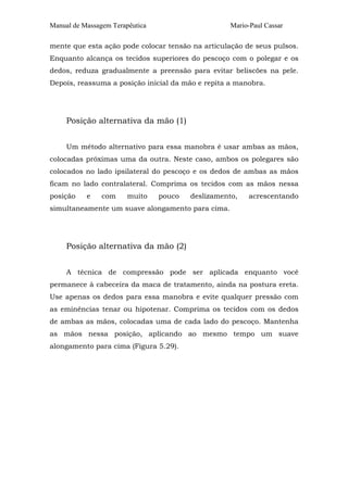 Manual de Massagem Terapêutica                      Mario-Paul Cassar

mente que esta ação pode colocar tensão na articulação de seus pulsos.
Enquanto alcança os tecidos superiores do pescoço com o polegar e os
dedos, reduza gradualmente a preensão para evitar beliscões na pele.
Depois, reassuma a posição inicial da mão e repita a manobra.




     Posição alternativa da mão (1)


     Um método alternativo para essa manobra é usar ambas as mãos,
colocadas próximas uma da outra. Neste caso, ambos os polegares são
colocados no lado ipsilateral do pescoço e os dedos de ambas as mãos
ficam no lado contralateral. Comprima os tecidos com as mãos nessa
posição    e    com     muito    pouco   deslizamento,   acrescentando
simultaneamente um suave alongamento para cima.




     Posição alternativa da mão (2)


     A técnica de compressão pode ser aplicada enquanto você
permanece à cabeceira da maca de tratamento, ainda na postura ereta.
Use apenas os dedos para essa manobra e evite qualquer pressão com
as eminências tenar ou hipotenar. Comprima os tecidos com os dedos
de ambas as mãos, colocadas uma de cada lado do pescoço. Mantenha
as mãos nessa posição, aplicando ao mesmo tempo um suave
alongamento para cima (Figura 5.29).
 