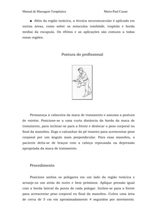 Manual de Massagem Terapêutica                      Mario-Paul Cassar

     ■ Além da região torácica, a técnica neuromuscular é aplicada em
outras áreas, como sobre os músculos rombóide, trapézio e borda
mediai da escapula. Os efeitos e as aplicações são comuns a todas
essas regiões.




                          Postura do profissional




     Permaneça à cabeceira da maca de tratamento e assuma a postura
de vaivém. Posicione-se a uma curta distância da borda da maca de
tratamento, para inclinar-se para a frente e deslocar o peso corporal no
final da manobra. Erga o calcanhar do pé traseiro para acrescentar peso
corporal por um ângulo mais perpendicular. Para essa manobra, o
paciente deita-se de braços com a cabeça repousada na depressão
apropriada da maca de tratamento.




     Procedimento


     Posicione ambos os polegares em um lado da região torácica e
arranje-os um atrás do outro e bem próximos. Aplique pressão igual
com a borda lateral da ponta de cada polegar. Incline-se para a frente
para acrescentar peso corporal no final da manobra. Cubra uma área
de cerca de 5 cm em aproximadamente 4 segundos por movimento.
 