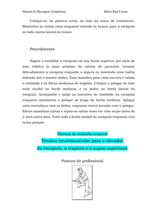 Manual de Massagem Terapêutica                      Mario-Paul Cassar

     Coloque-se na postura ereta, ao lado da maca de tratamento.
Mantenha as costas retas enquanto estende os braços para a escápula
no lado contra-lateral do tronco.




     Procedimento


     Segure e estabilize a escápula em sua borda superior, por meio da
mão cefálica (a mais próxima da cabeça do paciente). Levante
delicadamente a escápula enquanto a segura ou inserindo uma toalha
dobrada sob o mesmo ombro. Essa manobra para cima encurta e relaxa
o rombóide e as fibras medianas do trapézio. Coloque o polegar da mão
mais caudal na borda mediana, e os dedos na borda lateral da
escápula. Acompanhe e palpe as inserções do rombóide na escápula
enquanto movimenta o polegar ao longo da borda mediana. Aplique
uma contraforça com os dedos, enquanto exerce pressão com o polegar.
Efetue manobras curtas e repita-as várias vezes em uma seção antes de
ir para outra área. Trate toda a borda medial da escápula enquanto está
nessa posição.


                       Técnica de trabalho corporal
             Técnica neuromuscular para o elevador
          da escápula, o trapézio e o supra-espinhoso

                          Postura do profissional
 