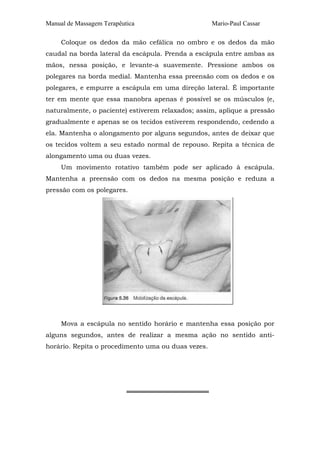 Manual de Massagem Terapêutica                      Mario-Paul Cassar

     Coloque os dedos da mão cefálica no ombro e os dedos da mão
caudal na borda lateral da escápula. Prenda a escápula entre ambas as
mãos, nessa posição, e levante-a suavemente. Pressione ambos os
polegares na borda medial. Mantenha essa preensão com os dedos e os
polegares, e empurre a escápula em uma direção lateral. É importante
ter em mente que essa manobra apenas é possível se os músculos (e,
naturalmente, o paciente) estiverem relaxados; assim, aplique a pressão
gradualmente e apenas se os tecidos estiverem respondendo, cedendo a
ela. Mantenha o alongamento por alguns segundos, antes de deixar que
os tecidos voltem a seu estado normal de repouso. Repita a técnica de
alongamento uma ou duas vezes.
     Um movimento rotativo também pode ser aplicado à escápula.
Mantenha a preensão com os dedos na mesma posição e reduza a
pressão com os polegares.




     Mova a escápula no sentido horário e mantenha essa posição por
alguns segundos, antes de realizar a mesma ação no sentido anti-
horário. Repita o procedimento uma ou duas vezes.




                           ══════════════════
 