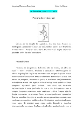Manual de Massagem Terapêutica                         Mario-Paul Cassar


                         músculos paravertebrais

                          Postura do profissional




     Coloque-se na posição de esgrimista. Gire seu corpo ficando de
frente para a cabeceira da maca de tratamento e aponte o pé frontal na
mesma direção. Posicione-se no nível da pelve ou da região lombar do
paciente, o que for mais confortável.




     Procedimento


     Posicione os polegares no lado mais alto da coluna, um atrás do
outro e muito próximos. Flexione a articulação interfalangiana de
ambos os polegares e ligue um ao outro nessa posição enquanto realiza
a manobra neuromuscular. Execute uma série de manobras curtas com
ambos os polegares, movendo-os juntos e mantendo sua proximidade.
Pressione os tecidos com a ponta de cada falange distai e com ambos os
polegares,   aplicando    igual   pressão.   Essa   força   nos   músculos
paravertebrais é mais profunda do que a do deslizamento com o
polegar. Enquanto move suas mãos na direção cefálica, flexione o joelho
frontal e mova seu corpo para a frente, acrescentando peso corporal no
final da manobra. Aumente a pressão nas zonas nodulares endurecidas
e reduza-a enquanto os tecidos cedem. Repita cada movimento algumas
vezes antes de avançar para outra seção. Execute a manobra
neuromuscular na região lombar, estendendo-a gradualmente para a
 