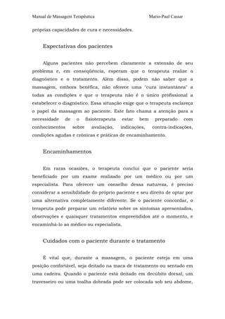 Manual de Massagem Terapêutica                             Mario-Paul Cassar

próprias capacidades de cura e necessidades.


     Expectativas dos pacientes


     Alguns pacientes não percebem claramente a extensão de seu
problema e, em conseqüência, esperam que o terapeuta realize o
diagnóstico e o tratamento. Além disso, podem não saber que a
massagem, embora benéfica, não oferece uma "cura instantânea" a
todas as condições e que o terapeuta não é o único profissional a
estabelecer o diagnóstico. Essa situação exige que o terapeuta esclareça
o papel da massagem ao paciente. Este fato chama a atenção para a
necessidade    de    o      fisioterapeuta   estar   bem      preparado        com
conhecimentos       sobre     avaliação,     indicações,    contra-indicações,
condições agudas e crônicas e práticas de encaminhamento.


     Encaminhamentos


     Em raras ocasiões, o terapeuta conclui que o paciente seria
beneficiado por um exame realizado por um médico ou por um
especialista. Para oferecer um conselho dessa natureza, é preciso
considerar a sensibilidade do próprio paciente e seu direito de optar por
uma alternativa completamente diferente. Se o paciente concordar, o
terapeuta pode preparar um relatório sobre os sintomas apresentados,
observações e quaisquer tratamentos empreendidos até o momento, e
encaminhá-lo ao médico ou especialista.


     Cuidados com o paciente durante o tratamento


     É vital que, durante a massagem, o paciente esteja em uma
posição confortável, seja deitado na maca de tratamento ou sentado em
uma cadeira. Quando o paciente está deitado em decúbito dorsal, um
travesseiro ou uma toalha dobrada pode ser colocada sob seu abdome,
 