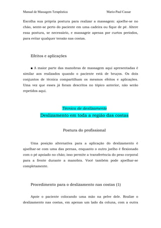 Manual de Massagem Terapêutica                      Mario-Paul Cassar

Escolha sua própria postura para realizar a massagem: ajoelhe-se no
chão, sente-se perto do paciente em uma cadeira ou fique de pé. Altere
essa postura, se necessário, e massageie apenas por curtos períodos,
para evitar qualquer tensão nas costas.




     Efeitos e aplicações


     ■ A maior parte das manobras de massagem aqui apresentadas é
similar aos realizados quando o paciente está de bruços. Os dois
conjuntos de técnica compartilham os mesmos efeitos e aplicações.
Uma vez que esses já foram descritos no tópico anterior, não serão
repetidos aqui.




                          Técnica de deslizamento
           Deslizamento em toda a região das costas


                          Postura do profissional


     Uma posição alternativa para a aplicação do deslizamento é
ajoelhar-se com uma das pernas, enquanto o outro joelho é flexionado
com o pé apoiado no chão; isso permite a transferência do peso corporal
para a frente durante a manobra. Você também pode ajoelhar-se
completamente.




     Procedimento para o deslizamento nas costas (1)


     Apoie o paciente colocando uma mão na pelve dele. Realize o
deslizamento nas costas, em apenas um lado da coluna, com a outra
 