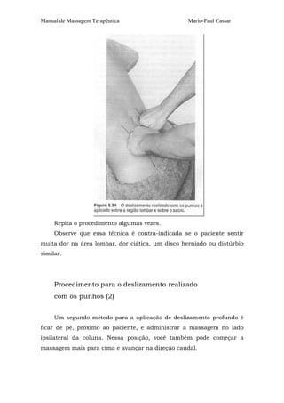 Manual de Massagem Terapêutica                    Mario-Paul Cassar




     Repita o procedimento algumas vezes.
     Observe que essa técnica é contra-indicada se o paciente sentir
muita dor na área lombar, dor ciática, um disco herniado ou distúrbio
similar.




     Procedimento para o deslizamento realizado
     com os punhos (2)


     Um segundo método para a aplicação de deslizamento profundo é
ficar de pé, próximo ao paciente, e administrar a massagem no lado
ipsilateral da coluna. Nessa posição, você também pode começar a
massagem mais para cima e avançar na direção caudal.
 