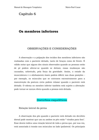 Manual de Massagem Terapêutica                      Mario-Paul Cassar


     Capítulo 6




     Os membros inferiores




              OBSERVAÇÕES E CONSIDERAÇÕES


     A observação e a palpação dos tecidos dos membros inferiores são
realizadas com o paciente deitado, tanto de braços como de frente. É
válido notar que alguns dos sinais observados quando as pessoas estão
de pé podem alterar-se quando se deitam; essas mudanças são
causadas, sobretudo, pela força da gravidade. Assim, o estado da
musculatura e o alinhamento ósseo podem diferir nas duas posições -
por exemplo, os músculos que se contraem excessivamente para a
manutenção da postura ereta podem relaxar quando o paciente está
deitado. O edema no membro inferior também está sujeito a alteração:
pode tornar-se menos óbvio quando a pessoa está deitada.




                        Distúrbios esqueléticos

     Rotação lateral da perna


     A observação dos pés quando o paciente está deitado em decúbito
dorsal pode mostrar que um ou ambos os pés estão “ virados para fora".
Esse desvio indica uma rotação lateral de toda a perna que, por sua vez,
está associada à tensão nos músculos no lado ipsilateral. Os principais
 