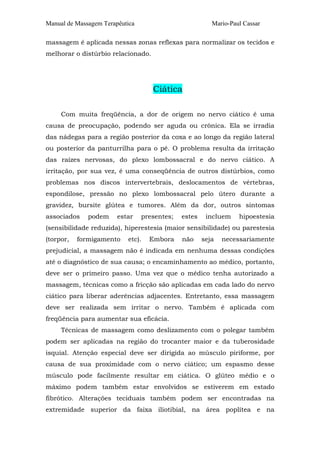 Manual de Massagem Terapêutica                           Mario-Paul Cassar

massagem é aplicada nessas zonas reflexas para normalizar os tecidos e
melhorar o distúrbio relacionado.




                                    Ciática

     Com muita freqüência, a dor de origem no nervo ciático é uma
causa de preocupação, podendo ser aguda ou crônica. Ela se irradia
das nádegas para a região posterior da coxa e ao longo da região lateral
ou posterior da panturrilha para o pé. O problema resulta da irritação
das raízes nervosas, do plexo lombossacral e do nervo ciático. A
irritação, por sua vez, é uma conseqüência de outros distúrbios, como
problemas nos discos intervertebrais, deslocamentos de vértebras,
espondilose, pressão no plexo lombossacral pelo útero durante a
gravidez, bursite glútea e tumores. Além da dor, outros sintomas
associados    podem     estar    presentes;   estes    incluem    hipoestesia
(sensibilidade reduzida), hiperestesia (maior sensibilidade) ou parestesia
(torpor,   formigamento    etc).   Embora     não     seja   necessariamente
prejudicial, a massagem não é indicada em nenhuma dessas condições
até o diagnóstico de sua causa; o encaminhamento ao médico, portanto,
deve ser o primeiro passo. Uma vez que o médico tenha autorizado a
massagem, técnicas como a fricção são aplicadas em cada lado do nervo
ciático para liberar aderências adjacentes. Entretanto, essa massagem
deve ser realizada sem irritar o nervo. Também é aplicada com
freqüência para aumentar sua eficácia.
     Técnicas de massagem como deslizamento com o polegar também
podem ser aplicadas na região do trocanter maior e da tuberosidade
isquial. Atenção especial deve ser dirigida ao músculo piriforme, por
causa de sua proximidade com o nervo ciático; um espasmo desse
músculo pode facilmente resultar em ciática. O glúteo médio e o
máximo podem também estar envolvidos se estiverem em estado
fibrótico. Alterações teciduais também podem ser encontradas na
extremidade superior da faixa iliotibial, na área poplítea e na
 