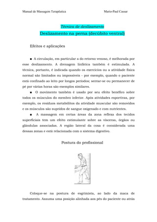 Manual de Massagem Terapêutica                      Mario-Paul Cassar



                          Técnica de deslizamento
            Deslizamento na perna (decúbito ventral)

     Efeitos e aplicações


     ■ A circulação, em particular a do retorno venoso, é melhorada por
esse deslizamento. A drenagem linfática também é estimulada. A
técnica, portanto, é indicada quando os exercícios ou a atividade física
normal são limitados ou impossíveis - por exemplo, quando o paciente
está confinado ao leito por longos períodos; sentar-se ou permanecer de
pé por várias horas são exemplos similares.
     ■   O movimento também é usado por seu efeito benéfico sobre
todos os músculos do membro inferior. Após atividades esportivas, por
exemplo, os resíduos metabólitos da atividade muscular são removidos
e os músculos são supridos de sangue oxigenado e com nutrientes.
     ■   A massagem em certas áreas da zona reflexa dos tecidos
superficiais tem um efeito estimulante sobre as vísceras, órgãos ou
glândulas associadas. A região lateral da coxa é considerada uma
dessas zonas e está relacionada com o sistema digestivo.


                          Postura do profissional




     Coloque-se na postura de esgrimista, ao lado da maca de
tratamento. Assuma uma posição alinhada aos pés do paciente ou atrás
 