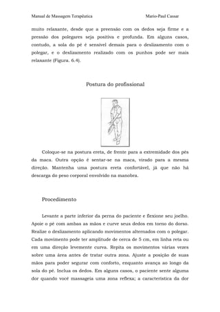 Manual de Massagem Terapêutica                       Mario-Paul Cassar

muito relaxante, desde que a preensão com os dedos seja firme e a
pressão dos polegares seja positiva e profunda. Em alguns casos,
contudo, a sola do pé é sensível demais para o deslizamento com o
polegar, e o deslizamento realizado com os punhos pode ser mais
relaxante (Figura. 6.4).




                           Postura do profissional




     Coloque-se na postura ereta, de frente para a extremidade dos pés
da maca. Outra opção é sentar-se na maca, virado para a mesma
direção. Mantenha uma postura ereta confortável, já que não há
descarga do peso corporal envolvido na manobra.




     Procedimento


     Levante a parte inferior da perna do paciente e flexione seu joelho.
Apoie o pé com ambas as mãos e curve seus dedos em torno do dorso.
Realize o deslizamento aplicando movimentos alternados com o polegar.
Cada movimento pode ter amplitude de cerca de 5 cm, em linha reta ou
em uma direção levemente curva. Repita os movimentos várias vezes
sobre uma área antes de tratar outra zona. Ajuste a posição de suas
mãos para poder segurar com conforto, enquanto avança ao longo da
sola do pé. Inclua os dedos. Em alguns casos, o paciente sente alguma
dor quando você massageia uma zona reflexa; a característica da dor
 