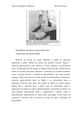 Manual de Massagem Terapêutica                    Mario-Paul Cassar




     Procedimento para compressão dos
     músculos da panturrilha


     Sente-se na borda da maca. Flexione o joelho do paciente
mantendo a parte inferior da perna em posição vertical. Segure o
músculo gastrocnêmio com ambas as mãos. Coloque as eminências
tenar e hipotenar da mão medial na região medial da tíbia. Mantenha os
dedos da mesma mão bem próximos e posicione-os na linha mediana,
entre a porção lateral e a medial do gastrocnêmio. De modo similar,
coloque a mão mais lateral no lado lateral da panturrilha. Comprima o
músculo gastrocnêmio entre os dedos e as eminências tenar e
hipotenar. Execute essa ação com ambas as mãos ao mesmo tempo,
depois role o músculo para a frente com as eminências tenar e
hipotenar de ambas as mãos respectivamente, mantendo os dedos em
uma posição estacionaria. Solte a compressão e, depois, repita o
procedimento. Reposicione as mãos para massagear outra seção do
músculo e continue com a técnica ao longo de toda a extensão da
panturrilha.
 