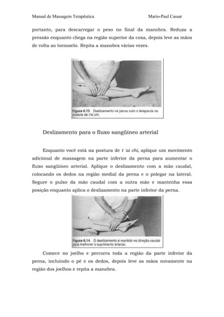 Manual de Massagem Terapêutica                      Mario-Paul Cassar

portanto, para descarregar o peso no final da manobra. Reduza a
pressão enquanto chega na região superior da coxa, depois leve as mãos
de volta ao tornozelo. Repita a manobra várias vezes.




     Deslizamento para o fluxo sangüíneo arterial


     Enquanto você está na postura de t 'ai chi, aplique um movimento
adicional de massagem na parte inferior da perna para aumentar o
fluxo sangüíneo arterial. Aplique o deslizamento com a mão caudal,
colocando os dedos na região medial da perna e o polegar na lateral.
Segure o pulso da mão caudal com a outra mão e mantenha essa
posição enquanto aplica o deslizamento na parte inferior da perna.




     Comece no joelho e percorra toda a região da parte inferior da
perna, incluindo o pé e os dedos, depois leve as mãos novamente na
região dos joelhos e repita a manobra.
 