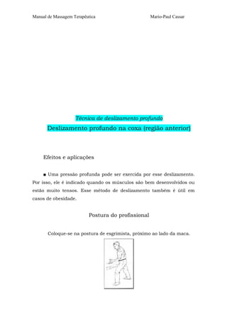 Manual de Massagem Terapêutica                      Mario-Paul Cassar




                    Técnica de deslizamento profundo
       Deslizamento profundo na coxa (região anterior)



     Efeitos e aplicações


     ■ Uma pressão profunda pode ser exercida por esse deslizamento.
Por isso, ele é indicado quando os músculos são bem desenvolvidos ou
estão muito tensos. Esse método de deslizamento também é útil em
casos de obesidade.


                          Postura do profissional


       Coloque-se na postura de esgrimista, próximo ao lado da maca.
 