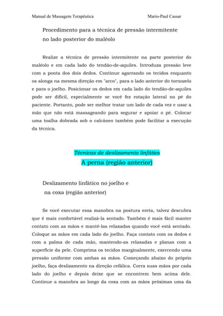 Manual de Massagem Terapêutica                     Mario-Paul Cassar


     Procedimento para a técnica de pressão intermitente
     no lado posterior do maléolo


     Realize a técnica de pressão intermitente na parte posterior do
maléolo e em cada lado do tendão-de-aquiles. Introduza pressão leve
com a ponta dos dois dedos. Continue agarrando os tecidos enquanto
os alonga na mesma direção em "arco", para o lado anterior do tornozelo
e para o joelho. Posicionar os dedos em cada lado do tendão-de-aquiles
pode ser difícil, especialmente se você fez rotação lateral no pé do
paciente. Portanto, pode ser melhor tratar um lado de cada vez e usar a
mão que não está massageando para segurar e apoiar o pé. Colocar
uma toalha dobrada sob o calcâneo também pode facilitar a execução
da técnica.




                    Técnicas de deslizamento linfático
                       A perna (região anterior)


     Deslizamento linfático no joelho e
     na coxa (região anterior)


     Se você executar essa manobra na postura ereta, talvez descubra
que é mais confortável realizá-la sentado. Também é mais fácil manter
contato com as mãos e mantê-las relaxadas quando você está sentado.
Coloque as mãos em cada lado do joelho. Faça contato com os dedos e
com a palma de cada mão, mantendo-as relaxadas e planas com a
superfície da pele. Comprima os tecidos marginalmente, exercendo uma
pressão uniforme com ambas as mãos. Começando abaixo do próprio
joelho, faça deslizamento na direção cefálica. Corra suas mãos por cada
lado do joelho e depois deixe que se encontrem bem acima dele.
Continue a manobra ao longo da coxa com as mãos próximas uma da
 