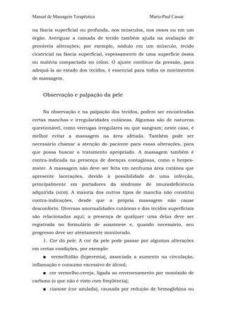 Manual de Massagem Terapêutica                               Mario-Paul Cassar

na fáscia superficial ou profunda, nos músculos, nos ossos ou em um
órgão. Averiguar a camada de tecido também ajuda na avaliação de
prováveis alterações; por exemplo, nódulo em um músculo, tecido
cicatricial na fáscia superficial, espessamento de uma superfície óssea
ou matéria compactada no cólon. O ajuste contínuo da pressão, para
adequá-la ao estado dos tecidos, é essencial para todos os movimentos
de massagem.


     Observação e palpação da pele


     Na observação e na palpação dos tecidos, podem ser encontradas
certas manchas e irregularidades cutâneas. Algumas são de natureza
questionável, como verrugas irregulares ou que sangram; neste caso, é
melhor evitar a massagem na área afetada. Também pode ser
necessário chamar a atenção do paciente para essas alterações, para
que possa buscar o tratamento apropriado. A massagem também é
contra-indicada na presença de doenças contagiosas, como o herpes-
zoster. A massagem não deve ser feita em nenhuma área cutânea que
apresente   lacerações,   devido       à    possibilidade    de    uma   infecção,
principalmente    em    portadores         da    síndrome   de    imunodeficiência
adquirida (AIDS). A maioria dos outros tipos de mancha não constitui
contra-indicações,     desde     que   a        própria   massagem    não   cause
desconforto. Diversas anormalidades cutâneas e dos tecidos superficiais
são relacionadas aqui; a presença de qualquer uma delas deve ser
registrada no formulário de anamnese e, quando necessário, seu
progresso deve ser atentamente monitorado.
     1. Cor da pele. A cor da pele pode passar por algumas alterações
em certas condições, por exemplo:
     ■   vermelhidão (hiperemia), associada a aumento na circulação,
inflamação e consumo excessivo de álcool;
     ■ cor vermelho-cereja, ligada ao envenenamento por monóxido de
carbono (o que não é visto com freqüência);
     ■ cianose (cor azulada), causada por redução de hemoglobina ou
 