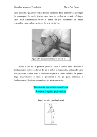 Manual de Massagem Terapêutica                       Mario-Paul Cassar

uma cadeira. Qualquer uma dessas posições deve permitir a execução
da massagem de modo lento e sem exercer nenhuma pressão. Coloque
uma mão atravessada sobre o dorso do pé, mantendo os dedos
relaxados e curvados em torno de seu contorno.




     Apoie o pé na superfície plantar com a outra mão. Realize o
deslizamento sobre o dorso do pé e sobre o tornozelo, aplicando uma
leve pressão, e continue o movimento para a parte inferior da perna.
Erga suavemente a mão e posicione-a no pé para reiniciar o
deslizamento. Repita o procedimento algumas vezes.


                     Técnica de pressão intermitente
                        A coxa (região posterior)


                          Postura do profissional
 