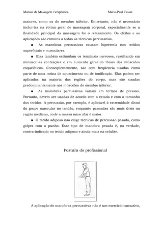 Manual de Massagem Terapêutica                            Mario-Paul Cassar

maiores, como os do membro inferior. Entretanto, não é necessário
incluí-las na rotina geral de massagem corporal, especialmente se a
finalidade principal da massagem for o relaxamento. Os efeitos e as
aplicações são comuns a todas as técnicas percussivas.
     ■      As manobras percussivas causam hiperemia nos tecidos
superficiais e musculares.
     ■ Elas também estimulam os terminais nervosos, resultando em
minúsculas contrações e em aumento geral do tônus dos músculos
esqueléticos. Conseqüentemente, são com freqüência usadas como
parte de uma rotina de aquecimento ou de tonificação. Elas podem ser
aplicadas    na   maioria   das   regiões   do   corpo,   mas    são    usadas
predominantemente nos músculos do membro inferior.
     ■   As manobras percussivas variam em termos de pressão.
Portanto, devem ser usadas de acordo com o estado e com o tamanho
dos tecidos. A percussão, por exemplo, é aplicável à extremidade distai
do grupo muscular no tendão, enquanto pancadas são mais úteis na
região mediana, onde a massa muscular é maior.
     ■ O tecido adiposo não exige técnicas de percussão pesada, como
golpes com o punho. Esse tipo de manobra pesada é, na verdade,
contra-indicado no tecido adiposo e ainda mais na celulite.




                            Postura do profissional




     A aplicação de manobras percussivas não é um exercício cansativo,
 