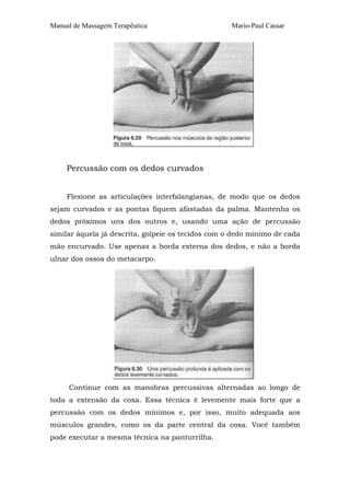 Manual de Massagem Terapêutica                      Mario-Paul Cassar




     Percussão com os dedos curvados


     Flexione as articulações interfalangianas, de modo que os dedos
sejam curvados e as pontas fiquem afastadas da palma. Mantenha os
dedos próximos uns dos outros e, usando uma ação de percussão
similar àquela já descrita, golpeie os tecidos com o dedo mínimo de cada
mão encurvado. Use apenas a borda externa dos dedos, e não a borda
ulnar dos ossos do metacarpo.




     Continue com as manobras percussivas alternadas ao longo de
toda a extensão da coxa. Essa técnica é levemente mais forte que a
percussão com os dedos mínimos e, por isso, muito adequada aos
músculos grandes, como os da parte central da coxa. Você também
pode executar a mesma técnica na panturrilha.
 