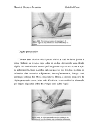Manual de Massagem Terapêutica                    Mario-Paul Cassar




     Dígito-percussão


     Comece essa técnica com a palma aberta e com os dedos juntos e
retos. Golpeie os tecidos com todos os dedos. Acrescente uma flexão
rápida das articulações metacarpofalangianas enquanto executa a ação
de golpeamento. Essa manobra aplica piparotes nos tecidos e desloca os
músculos das camadas subjacentes; conseqüentemente, instiga uma
contração reflexa das fibras musculares. Repita a mesma manobra de
dígito-percussão com a outra mão. Continue com essa técnica alternada
por alguns segundos antes de avançar para outra região.
 
