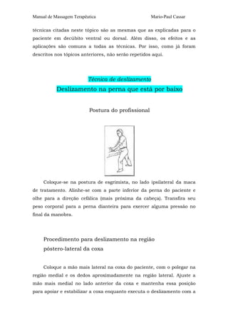 Manual de Massagem Terapêutica                       Mario-Paul Cassar

técnicas citadas neste tópico são as mesmas que as explicadas para o
paciente em decúbito ventral ou dorsal. Além disso, os efeitos e as
aplicações são comuns a todas as técnicas. Por isso, como já foram
descritos nos tópicos anteriores, não serão repetidos aqui.




                          Técnica de deslizamento
           Deslizamento na perna que está por baixo


                          Postura do profissional




     Coloque-se na postura de esgrimista, no lado ipsilateral da maca
de tratamento. Alinhe-se com a parte inferior da perna do paciente e
olhe para a direção cefálica (mais próxima da cabeça). Transfira seu
peso corporal para a perna dianteira para exercer alguma pressão no
final da manobra.




     Procedimento para deslizamento na região
     póstero-lateral da coxa


     Coloque a mão mais lateral na coxa do paciente, com o polegar na
região medial e os dedos aproximadamente na região lateral. Ajuste a
mão mais medial no lado anterior da coxa e mantenha essa posição
para apoiar e estabilizar a coxa enquanto executa o deslizamento com a
 