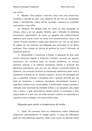 Manual de Massagem Terapêutica                        Mario-Paul Cassar

nas costas.
     9.   Pápulas. Uma pápula é descrita como uma área minúscula,
vermelha e elevada da pele, com diâmetro de até 0,5 cm; geralmente
sólida e mal-definida, indica edema, sarampo, catapora ou condições
mais graves, como sífilis.
     10. Gânglios. Um gânglio pode ser único ou uma agregação de
células, como a de um gânglio linfático, que é formado de linfócitos
densamente aglomerados. Às vezes, os gânglios são suficientemente
salientes para serem vistos em áreas com protuberâncias, como a da
virilha. O termo também é usado para descrever um "nó" ou um ponto
de rigidez em um músculo (ver Palpação dos músculos) ou na fáscia
profunda. Uma coleção de células de gordura às vezes é chamada de
nódulo de gordura.
     11. Elasticidade e resistência à fricção. A palpação da pele pode
revelar alterações ligadas à disfunção somática causada por agentes
estressores. As conexões entre os tecidos periféricos, os troncos
nervosos comuns e os reflexos autônomos afetam a secreção das
glândulas sudoríparas, que, por sua vez, afetam o conteúdo hídrico da
epiderme. Um aumento anormal na hidratação epidérmica pode levar à
resistência à fricção ou ao "arrasto cutâneo", técnica de massagem em
que a superfície cutânea é arrastada com a pressão exercida por um
dedo do terapeuta; a sudorese abundante naturalmente tornará a
superfície cutânea muito escorregadia. A elasticidade cutânea também é
reduzida como resultado da atividade reflexa e, ao comparar uma região
com a outra, a pele apresenta-se menos móvel. A correlação é feita
empurrando-se a pele com um dedo (arrasto cutâneo) ou erguendo-a e
rolando-a entre o polegar e os outros dedos (rolo).


     Palpação para sentir a temperatura do tecido


     1.   Calor. Um aumento local na temperatura indica inflamação
subjacente, principalmente no estágio agudo. A causa da inflamação
pode ser uma disfunção orgânica, como a que ocorre na infecção renal,
 