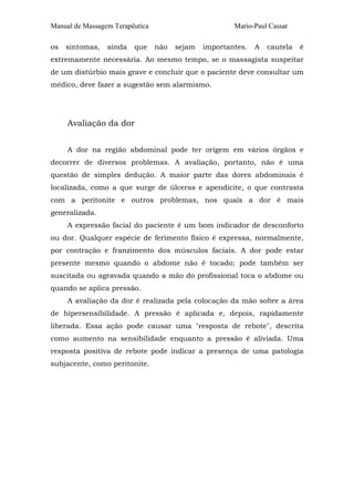 Manual de Massagem Terapêutica                         Mario-Paul Cassar

os   sintomas,   ainda   que     não   sejam   importantes.   A   cautela   é
extremamente necessária. Ao mesmo tempo, se o massagista suspeitar
de um distúrbio mais grave e concluir que o paciente deve consultar um
médico, deve fazer a sugestão sem alarmismo.




     Avaliação da dor


     A dor na região abdominal pode ter origem em vários órgãos e
decorrer de diversos problemas. A avaliação, portanto, não é uma
questão de simples dedução. A maior parte das dores abdominais é
localizada, como a que surge de úlceras e apendicite, o que contrasta
com a peritonite e outros problemas, nos quais a dor é mais
generalizada.
     A expressão facial do paciente é um bom indicador de desconforto
ou dor. Qualquer espécie de ferimento físico é expressa, normalmente,
por contração e franzimento dos músculos faciais. A dor pode estar
presente mesmo quando o abdome não é tocado; pode também ser
suscitada ou agravada quando a mão do profissional toca o abdome ou
quando se aplica pressão.
     A avaliação da dor é realizada pela colocação da mão sobre a área
de hipersensibilidade. A pressão é aplicada e, depois, rapidamente
liberada. Essa ação pode causar uma "resposta de rebote", descrita
como aumento na sensibilidade enquanto a pressão é aliviada. Uma
resposta positiva de rebote pode indicar a presença de uma patologia
subjacente, como peritonite.
 