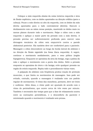Manual de Massagem Terapêutica                      Mario-Paul Cassar



     Coloque a mão esquerda abaixo da caixa torácica esquerda e área
de flexão esplênica, com os dedos apontados na direção cefálica (para a
cabeça). Pouse a mão direita no alto da esquerda, com os dedos da mão
direita apontados para o lado contralateral (direito). Execute o
deslizamento com as mãos nessa posição, mantendo os dedos mais ou
menos planos durante todo o movimento. Palpe o cólon com a mão
esquerda e aplique a maior parte da pressão com a mão direita. A
pressão precisa ser suficientemente profunda para exercer uma
drenagem mecânica do cólon sem empurrá-lo contra a parede
abdominal posterior. Ela também deve ser confortável para o paciente.
Massageie o cólon descendente ao longo da borda lateral do abdome e
na direção da flexão sigmóide (na fossa ilíaca esquerda). A seguir,
continue o movimento medialmente, para o osso púbico (região
hipogástrica). Enquanto se aproxima da área da bexiga, erga a palma da
mão e aplique o movimento com a ponta dos dedos. Solte a pressão
enquanto se aproxima do útero e da bexiga; evite qualquer pressão na
região do ovário esquerdo. Repita todo o procedimento várias vezes.
     A palpação do abdome com freqüência produz reação de proteção
muscular, o que limita os movimentos de massagem. Isso pode ser
evitado, contudo, quando a massagem é realizada com um padrão
regular de movimentos. O ritmo das manobras, portanto, deve ser lento
e uniforme. Além disso, o ritme pode ser ajustado de acordo com o
ritmo do peristaltismo, que ocorre cerca de três vezes por minuto.
Também é necessário dar tempo para que a fase de relaxamento ocorra
entre as contrações peristálticas, e o desconforto do paciente é
minimizado quando o movimento é realizado sem pressa.
 
