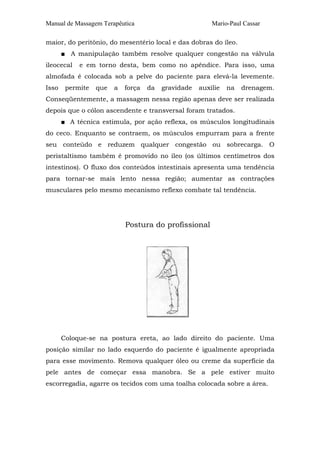 Manual de Massagem Terapêutica                           Mario-Paul Cassar

maior, do peritônio, do mesentério local e das dobras do íleo.
       ■ A manipulação também resolve qualquer congestão na válvula
ileocecal   e em torno desta, bem como no apêndice. Para isso, uma
almofada é colocada sob a pelve do paciente para elevá-la levemente.
Isso    permite   que   a   força   da   gravidade   auxilie   na   drenagem.
Conseqüentemente, a massagem nessa região apenas deve ser realizada
depois que o cólon ascendente e transversal foram tratados.
       ■ A técnica estimula, por ação reflexa, os músculos longitudinais
do ceco. Enquanto se contraem, os músculos empurram para a frente
seu conteúdo e reduzem qualquer congestão ou sobrecarga. O
peristaltismo também é promovido no íleo (os últimos centímetros dos
intestinos). O fluxo dos conteúdos intestinais apresenta uma tendência
para tornar-se mais lento nessa região; aumentar as contrações
musculares pelo mesmo mecanismo reflexo combate tal tendência.




                            Postura do profissional




       Coloque-se na postura ereta, ao lado direito do paciente. Uma
posição similar no lado esquerdo do paciente é igualmente apropriada
para esse movimento. Remova qualquer óleo ou creme da superfície da
pele antes de começar essa manobra. Se a pele estiver muito
escorregadia, agarre os tecidos com uma toalha colocada sobre a área.
 