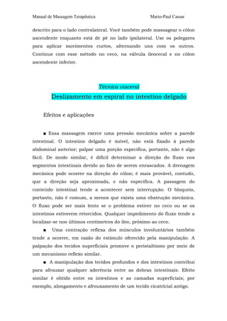 Manual de Massagem Terapêutica                       Mario-Paul Cassar

descrito para o lado contralateral. Você também pode massagear o cólon
ascendente enquanto está de pé no lado ipsilateral. Use os polegares
para aplicar movimentos curtos, alternando uns com os outros.
Continue com esse método no ceco, na válvula ileocecal e no cólon
ascendente inferior.




                                 Técnica visceral
         Deslizamento em espiral no intestino delgado

     Efeitos e aplicações


     ■ Essa massagem exerce uma pressão mecânica sobre a parede
intestinal. O intestino delgado é móvel, não está fixado à parede
abdominal anterior; palpar uma porção específica, portanto, não é algo
fácil. De modo similar, é difícil determinar a direção do fluxo nos
segmentos intestinais devido ao fato de serem enrascados. A drenagem
mecânica pode ocorrer na direção do cólon; é mais provável, contudo,
que a direção seja aproximada, e não específica. A passagem do
conteúdo intestinal tende a acontecer sem interrupção. O bloqueio,
portanto, não é comum, a menos que exista uma obstrução mecânica.
O fluxo pode ser mais lento se o problema estiver no ceco ou se os
intestinos estiverem retorcidos. Qualquer impedimento do fluxo tende a
localizar-se nos últimos centímetros do íleo, próximo ao ceco.
     ■   Uma contração reflexa dos músculos involuntários também
tende a ocorrer, em razão do estímulo oferecido pela manipulação. A
palpação dos tecidos superficiais promove o peristaltismo por meio de
um mecanismo reflexo similar.
     ■ A manipulação dos tecidos profundos e dos intestinos contribui
para afrouxar qualquer aderência entre as dobras intestinais. Efeito
similar é obtido entre os intestinos e as camadas superficiais; por
exemplo, alongamento e afrouxamento de um tecido cicatricial antigo.
 