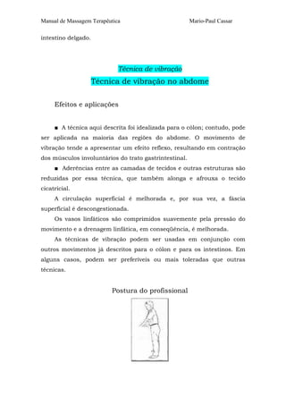 Manual de Massagem Terapêutica                         Mario-Paul Cassar

intestino delgado.




                             Técnica de vibração
                     Técnica de vibração no abdome

     Efeitos e aplicações


     ■ A técnica aqui descrita foi idealizada para o cólon; contudo, pode
ser aplicada na maioria das regiões do abdome. O movimento de
vibração tende a apresentar um efeito reflexo, resultando em contração
dos músculos involuntários do trato gastrintestinal.
     ■ Aderências entre as camadas de tecidos e outras estruturas são
reduzidas por essa técnica, que também alonga e afrouxa o tecido
cicatricial.
     A circulação superficial é melhorada e, por sua vez, a fáscia
superficial é descongestionada.
     Os vasos linfáticos são comprimidos suavemente pela pressão do
movimento e a drenagem linfática, em conseqüência, é melhorada.
     As técnicas de vibração podem ser usadas em conjunção com
outros movimentos já descritos para o cólon e para os intestinos. Em
alguns casos, podem ser preferíveis ou mais toleradas que outras
técnicas.


                          Postura do profissional
 