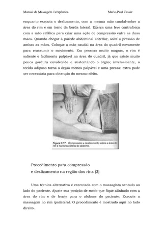 Manual de Massagem Terapêutica                    Mario-Paul Cassar

enquanto executa o deslizamento, com a mesma mão caudal-sobre a
área do rim e em torno da borda lateral. Exerça uma leve contraforça
com a mão cefálica para criar uma ação de compressão entre as duas
mãos. Quando chegar à parede abdominal anterior, solte a pressão de
ambas as mãos. Coloque a mão caudal na área do quadril novamente
para reassumir o movimento. Em pessoas muito magras, o rim é
saliente e facilmente palpável na área do quadril, já que existe muito
pouca gordura envolvendo e sustentando o órgão; inversamente, o
tecido adiposo torna o órgão menos palpável e uma pressa: extra pode
ser necessária para obtenção do mesmo efeito.




     Procedimento para compressão
     e deslizamento na região dos rins (2)


     Uma técnica alternativa é executada com o massagista sentado ao
lado do paciente. Ajuste sua posição de modo que fique alinhado com a
área do rim e de frente para o abdome do paciente. Execute a
massagem no rim ipsilateral. O procedimento é mostrado aqui no lado
direito.
 