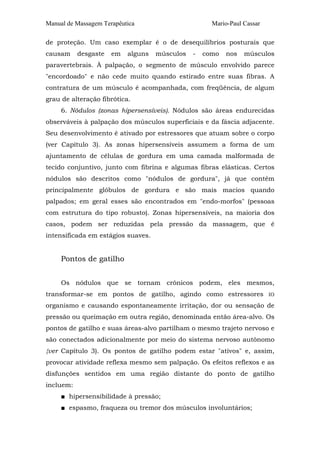 Manual de Massagem Terapêutica                       Mario-Paul Cassar

de proteção. Um caso exemplar é o de desequilíbrios posturais que
causam     desgaste   em   alguns   músculos   -   como   nos   músculos
paravertebrais. À palpação, o segmento de músculo envolvido parece
"encordoado" e não cede muito quando estirado entre suas fibras. A
contratura de um músculo é acompanhada, com freqüência, de algum
grau de alteração fibrótica.
     6. Nódulos (zonas hipersensíveis). Nódulos são áreas endurecidas
observáveis à palpação dos músculos superficiais e da fáscia adjacente.
Seu desenvolvimento é ativado por estressores que atuam sobre o corpo
(ver Capítulo 3). As zonas hipersensíveis assumem a forma de um
ajuntamento de células de gordura em uma camada malformada de
tecido conjuntivo, junto com fibrina e algumas fibras elásticas. Certos
nódulos são descritos como "nódulos de gordura", já que contêm
principalmente glóbulos de gordura e são mais macios quando
palpados; em geral esses são encontrados em "endo-morfos" (pessoas
com estrutura do tipo robusto). Zonas hipersensíveis, na maioria dos
casos, podem ser reduzidas pela pressão da massagem, que é
intensificada em estágios suaves.


     Pontos de gatilho


     Os nódulos que se tornam crônicos podem, eles mesmos,
transformar-se em pontos de gatilho, agindo como estressores             IO

organismo e causando espontaneamente irritação, dor ou sensação de
pressão ou queimação em outra região, denominada então área-alvo. Os
pontos de gatilho e suas áreas-alvo partilham o mesmo trajeto nervoso e
são conectados adicionalmente por meio do sistema nervoso autônomo
{ver Capítulo 3). Os pontos de gatilho podem estar "ativos" e, assim,
provocar atividade reflexa mesmo sem palpação. Os efeitos reflexos e as
disfunções sentidos em uma região distante do ponto de gatilho
incluem:
     ■ hipersensibilidade à pressão;
     ■ espasmo, fraqueza ou tremor dos músculos involuntários;
 