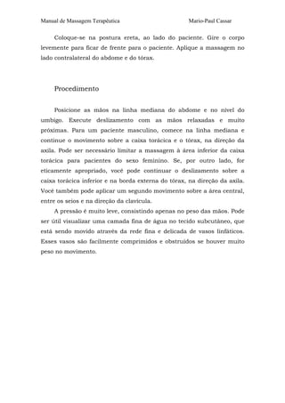 Manual de Massagem Terapêutica                       Mario-Paul Cassar

     Coloque-se na postura ereta, ao lado do paciente. Gire o corpo
levemente para ficar de frente para o paciente. Aplique a massagem no
lado contralateral do abdome e do tórax.




     Procedimento


     Posicione as mãos na linha mediana do abdome e no nível do
umbigo. Execute deslizamento com as mãos relaxadas e muito
próximas. Para um paciente masculino, comece na linha mediana e
continue o movimento sobre a caixa torácica e o tórax, na direção da
axila. Pode ser necessário limitar a massagem à área inferior da caixa
torácica para pacientes do sexo feminino. Se, por outro lado, for
eticamente apropriado, você pode continuar o deslizamento sobre a
caixa torácica inferior e na borda externa do tórax, na direção da axila.
Você também pode aplicar um segundo movimento sobre a área central,
entre os seios e na direção da clavícula.
     A pressão é muito leve, consistindo apenas no peso das mãos. Pode
ser útil visualizar uma camada fina de água no tecido subcutâneo, que
está sendo movido através da rede fina e delicada de vasos linfáticos.
Esses vasos são facilmente comprimidos e obstruídos se houver muito
peso no movimento.
 