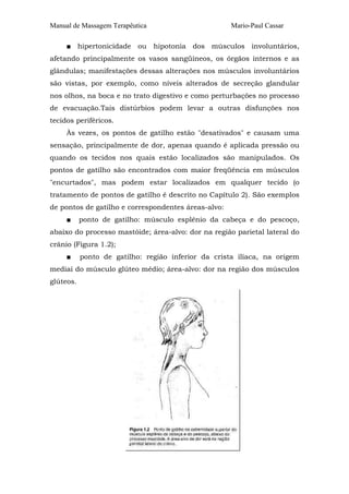 Manual de Massagem Terapêutica                       Mario-Paul Cassar

     ■ hipertonicidade ou hipotonia dos músculos involuntários,
afetando principalmente os vasos sangüíneos, os órgãos internos e as
glândulas; manifestações dessas alterações nos músculos involuntários
são vistas, por exemplo, como níveis alterados de secreção glandular
nos olhos, na boca e no trato digestivo e como perturbações no processo
de evacuação.Tais distúrbios podem levar a outras disfunções nos
tecidos periféricos.
     Às vezes, os pontos de gatilho estão "desativados" e causam uma
sensação, principalmente de dor, apenas quando é aplicada pressão ou
quando os tecidos nos quais estão localizados são manipulados. Os
pontos de gatilho são encontrados com maior freqüência em músculos
"encurtados", mas podem estar localizados em qualquer tecido (o
tratamento de pontos de gatilho é descrito no Capítulo 2). São exemplos
de pontos de gatilho e correspondentes áreas-alvo:
     ■     ponto de gatilho: músculo esplênio da cabeça e do pescoço,
abaixo do processo mastóide; área-alvo: dor na região parietal lateral do
crânio (Figura 1.2);
     ■     ponto de gatilho: região inferior da crista ilíaca, na origem
mediai do músculo glúteo médio; área-alvo: dor na região dos músculos
glúteos.
 