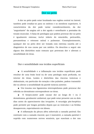Manual de Massagem Terapêutica                                Mario-Paul Cassar


                                    Dor no peito

     A dor no peito pode estar localizada nas regiões central ou lateral;
também pode irradiar-se para os ombros e os membros superiores. A
característica   da      dor    pode      variar    consideravelmente,    da      dor
"angustiante" da angina até a dor aguda e semelhante a pontadas da
tensão muscular. A faixa de patologias que podem provocar dor no peito
é   igualmente       extensa;    inclui   infarto    do   miocárdio,   pericardite,
pneumotórax      e    estenose     mitral    e pulmonar.      Conseqüentemente,
qualquer dor no peito deve ser tratada com extrema cautela até o
diagnóstico de sua causa por um médico. Os descritos a seguir são
alguns dos distúrbios mais comuns que provocam dor e alteram a
sensibilidade do tórax.




     Dor e sensibilidade nos tecidos superficiais


     ■   A sensibilidade e a inflamação nos tecidos superficiais pode
resultar de uma lesão local ou de uma patologia mais profunda, no
interior do tórax. Lesões e distúrbios das vísceras torácicas e
abdominais, em particular do coração e dos pulmões, podem transmitir
dor ou alterar a sensibilidade da parede torácica anterior.
     ■ Um trauma nos ligamentos interespinhosos pode provocar dor
referida no dermátomo correspondente no tórax.
     ■    O herpes-zoster pode causar dor ao longo de 1 ou 2
dermátomos, geralmente unilateral, que pode estar presente um ou dois
dias antes do aparecimento das irrupções. A neuralgia pós-herpética
pode persistir por longos períodos depois que as vesículas e as feridas
desaparecem, especialmente em idosos.
     ■ A inflamação da pleura afeta sobretudo a camada parietal. Em
contraste com a camada visceral, que é insensível, a camada parietal é
suprida com numerosos nervos sensíveis, que suscitam a dor nos
 