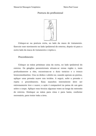 Manual de Massagem Terapêutica                        Mario-Paul Cassar


                          Postura do profissional




     Coloque-se na postura ereta, ao lado da maca de tratamento.
Execute esse movimento no lado ipsilateral do esterno, depois vá para o
outro lado da maca de tratamento e repita-o.


     Procedimento


     Coloque as mãos próximas uma da outra, no lado ipsilateral do
esterno. Os gânglios paraesternais situam-se nessa região e, mais
profundamente a eles, encontram-se o duto torácico e o tronco
broncomediastino. Una os dedos e alinhe-os; usando apenas as pontas,
aplique uma pressão suave nos tecidos. A seguir, solte a pressão e
repita   o   procedimento.       Essa   manobra   intermitente   deve     ser
extremamente leve e suave; a ação é comparável às patas de um gato
sobre o corpo. Aplique essa técnica algumas vezes ao longo da extensão
do esterno. Desloque as mãos para cima e para baixo, conforme
necessário, para tratar toda a área.
 