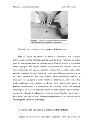 Manual de Massagem Terapêutica                      Mario-Paul Cassar




     Pressão intermitente nos espaços intercostais


     Abra os dedos de ambas as mãos e coloque-os nos espaços
intercostais, no lado contralateral da caixa torácica. Posicione as mãos
uma atrás da outra, ou uma perto da outra. Usando apenas a ponta dos
dedos, aplique uma rápida pressão intermitente nos tecidos. Execute
esse movimento por alguns segundos e depois leve as mãos para outra
posição e repita a técnica. Continue com o procedimento em toda a área
da caixa torácica no lado contralateral. Esse movimente estimula a
drenagem dos gânglios e vasos linfáticos intercostais, bem como dos
mais profundos, que drenam a pleura. Uma técnica alternativa à
pressão intermitente é o movimento de vibração. Adote um arranjo
similar para as mãos ou execute a manobra com apenas uma das mãos.
A ação de vibração é aplicada em uma de duas direções: para cima e
para baixo (para os tecidos, liberando depois) ou em um movimento de
vaivém (para a frente e para trás).




     Deslizamento linfático na parede ântero-lateral


     Coloque as duas mãos, relaxadas e próximas uma da outra, na
 