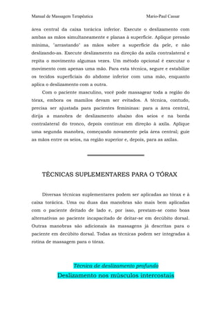 Manual de Massagem Terapêutica                       Mario-Paul Cassar

área central da caixa torácica inferior. Execute o deslizamento com
ambas as mãos simultaneamente e planas à superfície. Aplique pressão
mínima, "arrastando" as mãos sobre a superfície da pele, e não
deslizando-as. Execute deslizamento na direção da axila contralateral e
repita o movimento algumas vezes. Um método opcional é executar o
movimento com apenas uma mão. Para esta técnica, segure e estabilize
os tecidos superficiais do abdome inferior com uma mão, enquanto
aplica o deslizamento com a outra.
     Com o paciente masculino, você pode massagear toda a região do
tórax, embora os mamilos devam ser evitados. A técnica, contudo,
precisa ser ajustada para pacientes femininas: para a área central,
dirija a manobra de deslizamento abaixo dos seios e na borda
contralateral do tronco, depois continue em direção à axila. Aplique
uma segunda manobra, começando novamente pela área central; guie
as mãos entre os seios, na região superior e, depois, para as axilas.


                           ══════════════════



     TÉCNICAS SUPLEMENTARES PARA O TÓRAX


     Diversas técnicas suplementares podem ser aplicadas ao tórax e à
caixa torácica. Uma ou duas das manobras são mais bem aplicadas
com o paciente deitado de lado e, por isso, prestam-se como boas
alternativas ao paciente incapacitado de deitar-se em decúbito dorsal.
Outras manobras são adicionais às massagens já descritas para o
paciente em decúbito dorsal. Todas as técnicas podem ser integradas à
rotina de massagem para o tórax.




                    Técnica de deslizamento profundo
            Deslizamento nos músculos intercostais
 