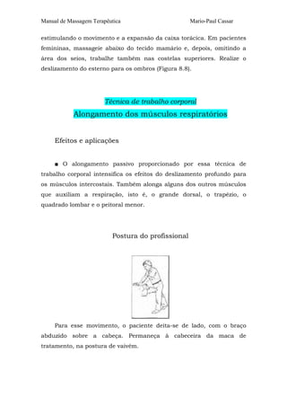 Manual de Massagem Terapêutica                      Mario-Paul Cassar

estimulando o movimento e a expansão da caixa torácica. Em pacientes
femininas, massageie abaixo do tecido mamário e, depois, omitindo a
área dos seios, trabalhe também nas costelas superiores. Realize o
deslizamento do esterno para os ombros (Figura 8.8).




                       Técnica de trabalho corporal
            Alongamento dos músculos respiratórios


     Efeitos e aplicações


     ■ O alongamento passivo proporcionado por essa técnica de
trabalho corporal intensifica os efeitos do deslizamento profundo para
os músculos intercostais. Também alonga alguns dos outros músculos
que auxiliam a respiração, isto é, o grande dorsal, o trapézio, o
quadrado lombar e o peitoral menor.




                          Postura do profissional




     Para esse movimento, o paciente deita-se de lado, com o braço
abduzido sobre a cabeça. Permaneça à cabeceira da maca de
tratamento, na postura de vaivém.
 
