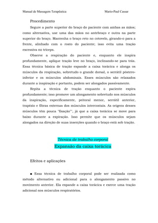 Manual de Massagem Terapêutica                       Mario-Paul Cassar


     Procedimento
     Segure a parte superior do braço do paciente com ambas as mãos;
como alternativa, use uma das mãos no antebraço e outra na parte
superior do braço. Mantenha o braço reto no cotovelo, girando-o para a
frente, alinhado com o rosto do paciente; isso evita uma tração
excessiva no tríceps.
     Observe a respiração do paciente e, enquanto ele inspira
profundamente, aplique tração leve no braço, inclinando-se para trás.
Essa técnica básica de tração expande a caixa torácica e alonga os
músculos da respiração, sobretudo o grande dorsal, o serrátil póstero-
inferior e os músculos abdominais. Esses músculos são relaxados
durante a inspiração e portanto, podem ser alongados passivamente.
     Repita   a   técnica   de   tração   enquanto   o   paciente   expira
profundamente; isso promove um alongamento sobretudo nos músculos
da inspiração, especificamente, peitoral menor, serrátil anterior,
trapézio e fibras externas dos músculos intercostais. As origens desses
músculos têm pouca "fixação"", já que a caixa torácica se move para
baixo durante a expiração. Isso permite que os músculos sejam
alongados na direção de suas inserções quando o braço está sob tração.




                        Técnica de trabalho corporal
                     Expansão da caixa torácica


     Efeitos e aplicações


     ■ Essa técnica de trabalho corporal pode ser realizada como
método alternativo ou adicional para o alongamento passivo no
movimento anterior. Ela expande a caixa torácica e exerce uma tração
adicional nos músculos respiratórios.
 